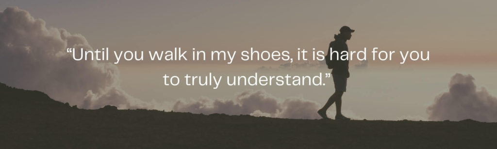 Until you walk in my shoes it is hard for you to truly understand